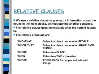 RELATIVE CLAUSES
 We use a relative clause to give extra information about the
nouns in the main clause, without starting another sentence.
 The relative clause goes immediately after the noun it relates
to.
 The relative pronouns are:
WHO /THAT Subject or object pronoun for PEOPLE
WHICH /THAT Subject or object pronoun for ANIMALS OR
THINGS
WHERE Refers to a PLACE
WHEN Refers to a TIME expression
WHOSE POSSESSION for people, animals and
things.
 