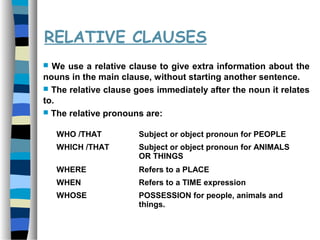 RELATIVE CLAUSES
 We use a relative clause to give extra information about the
nouns in the main clause, without starting another sentence.
 The relative clause goes immediately after the noun it relates
to.
 The relative pronouns are:
WHO /THAT Subject or object pronoun for PEOPLE
WHICH /THAT Subject or object pronoun for ANIMALS
OR THINGS
WHERE Refers to a PLACE
WHEN Refers to a TIME expression
WHOSE POSSESSION for people, animals and
things.
 