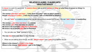 A clause is a part of a sentence. A relative clause tells us which person or thing (or what kind of person or thing) the
speaker means:
The woman who lives next door…(“who lives next door” tells us which woman”)
People who live in London…(“who live in London” tells us what kind of people”)
• We use “who” in a relative clause when we are talking about people (not things). We use “who” instead of he/she/they:
The woman – she lives next door – is a doctor
The woman who lives next door is a doctor.
We know a lot of people – they live in Putumayo.
We know a lot of people who live in Putumayo.
• You can also use “that” (instead of who)
The man that lives next door is very friendly
• When we are talking about things, we use “that or which” (not “who”) in a relative clause:
Where is the cheese? – it was in the fridge
Where is the cheese THAT/WHICH was in the fridge?
RELATIVE CLAUSES, CLAUSES WITH
“WHO/THAT/WHICH”
 