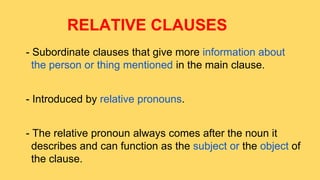 RELATIVE CLAUSES
- Subordinate clauses that give more information about
the person or thing mentioned in the main clause.
- Introduced by relative pronouns.
- The relative pronoun always comes after the noun it
describes and can function as the subject or the object of
the clause.

 