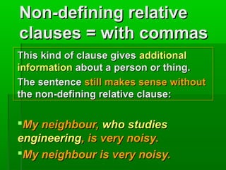 Non-defining relative
clauses = with commas
This kind of clause gives additional
information about a person or thing.
The sentence still makes sense without
the non-defining relative clause:

My neighbour, who studies
engineering, is very noisy.
My neighbour is very noisy.

 