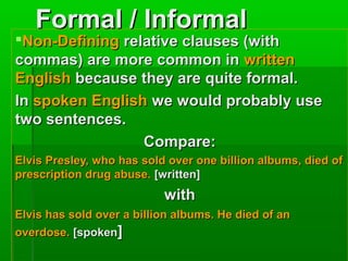 Formal / Informal

Non-Defining relative clauses (with
commas) are more common in written
English because they are quite formal.
In spoken English we would probably use
two sentences.
Compare:
Elvis Presley, who has sold over one billion albums, died of
prescription drug abuse. [written]

with
Elvis has sold over a billion albums. He died of an
overdose. [spoken]

 