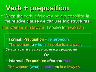 Verb + preposition
 When the verb is followed by a preposition in
the relative clause we can use two structures:
The woman is a lawyer. I spoke to a woman
 Formal: Preposition + rel.pronoun
The woman to whom* I spoke is a lawyer.
(*We can’t omit the relative pronoun after a preposition)

Or
 Informal: Preposition after the verb
The woman (who) I spoke to is a lawyer.

 