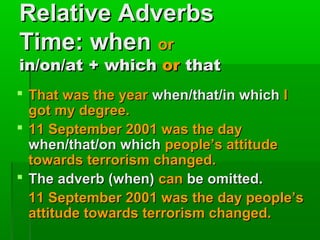 Relative Adverbs
Time: when or

in/on/at + which or that
 That was the year when/that/in which I
got my degree.
 11 September 2001 was the day
when/that/on which people’s attitude
towards terrorism changed.
 The adverb (when) can be omitted.
11 September 2001 was the day people’s
attitude towards terrorism changed.

 