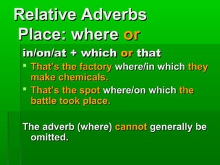 Relative Adverbs
Place: where or
in/on/at + which or that
 That’s the factory where/in which they
make chemicals.
 That’s the spot where/on which the
battle took place.
The adverb (where) cannot generally be
omitted.

 