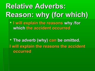 Relative Adverbs:
Reason: why (for which)
 I will explain the reasons why /for
which the accident occurred
 The adverb (why) can be omitted.
I will explain the reasons the accident
occurred

 