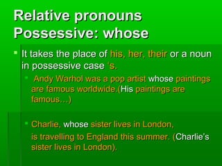 Relative pronouns
Possessive: whose
 It takes the place of his, her, their or a noun
in possessive case ‘s.
 Andy Warhol was a pop artist whose paintings
are famous worldwide.(His paintings are
famous…)
 Charlie, whose sister lives in London,
is travelling to England this summer. (Charlie’s
sister lives in London).

 