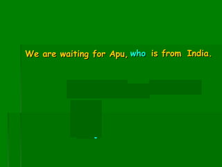 We are waiting for Apu, who is from India.

Apu is from India.

Subj

 