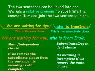 The two sentences can be linked into one.
We use a relative pronoun to substitute the
common item and join the two sentences in one.
We are waiting for Apu , who is fromIndia.
This is the main clause.

This is the subordinate clause.

We are waiting for Apu, who is from India.
Main /independent
clause

Subordinate/Depen
dent clause

If we remove the
subordinate clause from
the sentence, its
meaning is still
complete.

Its meaning is
incomplete if we
remove the main
clause.

 