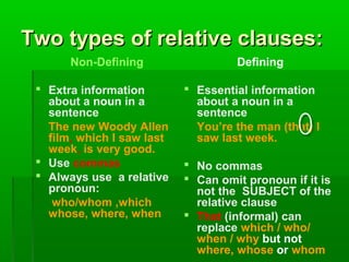 Two types of relative clauses:
Non-Defining
 Extra information
about a noun in a
sentence
The new Woody Allen
film, which I saw last
week, is very good.
 Use commas
 Always use a relative
pronoun:
who/whom ,which
whose, where, when

Defining
 Essential information
about a noun in a
sentence
You’re the man (that) I
saw last week.
 No commas
 Can omit pronoun if it is
not the SUBJECT of the
relative clause
 That (informal) can
replace which / who/
when / why but not
where, whose or whom

 