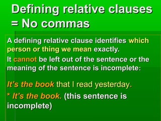 Defining relative clauses
= No commas
A defining relative clause identifies which
person or thing we mean exactly.
It cannot be left out of the sentence or the
meaning of the sentence is incomplete :

It’s the book that I read yesterday.
* It’s the book. (this sentence is
incomplete)

 