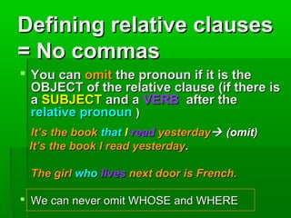 Defining relative clauses
= No commas
 You can omit the pronoun if it is the
OBJECT of the relative clause (if there is
a SUBJECT and a VERB after the
relative pronoun )
It’s the book that I read yesterday (omit)
It’s the book I read yesterday.
The girl who lives next door is French.
 We can never omit WHOSE and WHERE

 
