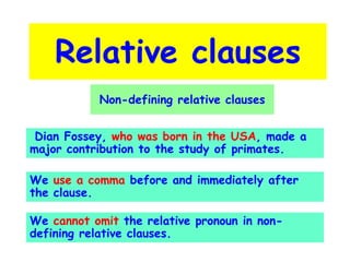 Relative clauses
Non-defining relative clauses
Dian Fossey, who was born in the USA, made a
major contribution to the study of primates.

We use a comma before and immediately after
the clause.
We cannot omit the relative pronoun in nondefining relative clauses.

 