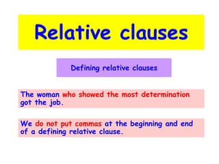 Relative clauses
Defining relative clauses
The woman who showed the most determination
got the job.
We do not put commas at the beginning and end
of a defining relative clause.

 
