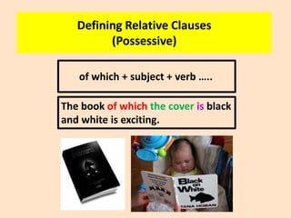 Defining Relative Clauses
(Possessive)
of which + subject + verb …..
The book of which the cover is black
and white is exciting.

 