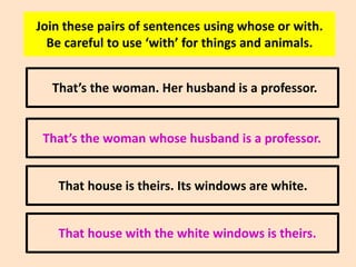 Join these pairs of sentences using whose or with.
Be careful to use ‘with’ for things and animals.
That’s the woman. Her husband is a professor.

That’s the woman whose husband is a professor.
That house is theirs. Its windows are white.
That house with the white windows is theirs.

 