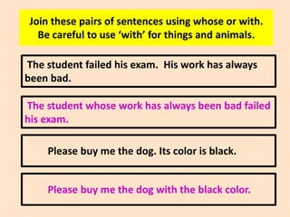 Join these pairs of sentences using whose or with.
Be careful to use ‘with’ for things and animals.
The student failed his exam. His work has always
been bad.
The student whose work has always been bad failed
his exam.
Please buy me the dog. Its color is black.
Please buy me the dog with the black color.

 