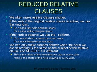 REDUCED RELATIVE
CLAUSES




We often make relative clauses shorter.
If the verb in the original relative clause is active, we use
the –ing form.




If the verb is passive we use the –ed form.




It’s a shop that sells designer jeans.
It’s a shop selling designer jeans.

It’s a novel which is based on a true story.
It’s a novel based on a true story.

We can only make clauses shorter when the noun we
are describing is the same as the subject of the relative
clause and NEVER if it is different.


This is the photo of the hotel that we stay in every year.
*This is the photo of the hotel staying in every year.

Mª Mercedes Sánchez Villafranca 2013

 