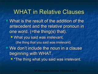 WHAT in Relative Clauses


What is the result of the addition of the
antecedent and the relative pronoun in
one word. (=the thing(s) that).


What you said was irrelevant.
(the thing that you said was irrelevant)



We don’t include the noun in a clause
beginning with WHAT.


*The thing what you said was irrelevant.
Mª Mercedes Sánchez Villafranca 2013

 