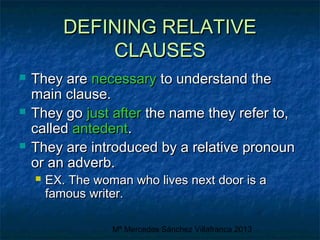 DEFINING RELATIVE
CLAUSES






They are necessary to understand the
main clause.
They go just after the name they refer to,
called antedent.
They are introduced by a relative pronoun
or an adverb.


EX. The woman who lives next door is a
famous writer.
Mª Mercedes Sánchez Villafranca 2013

 