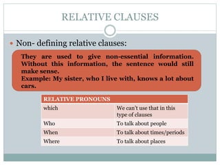 RELATIVE CLAUSES
Non- defining relative clauses:
They are used to give non-essential information.
Without this information, the sentence would still
make sense.
Example: My sister, who I live with, knows a lot about
cars.
RELATIVE PRONOUNS
which We can’t use that in this
type of clauses
Who To talk about people
When To talk about times/periods
Where To talk about places