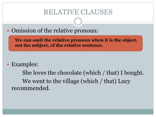 RELATIVE CLAUSES
Omission of the relative pronoun:
Examples:
She loves the chocolate (which / that) I bought.
We went to the village (which / that) Lucy
recommended.
We can omit the relative pronoun when it is the object,
not the subject, of the relative sentence.