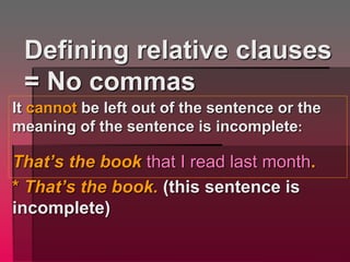 Defining relative clauses
= No commas
It cannot be left out of the sentence or the
meaning of the sentence is incomplete:
That’s the book that I read last month.
* That’s the book. (this sentence is
incomplete)
 