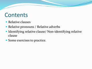 Contents
 Relative clauses
 Relative pronouns / Relative adverbs
 Identifying relative clause/ Non-identifying relative
clause
 Some exercises to practice.
 