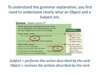 To understand this grammar explanation, you first
need to understand clearly what an Object and a
Subject are.
Subject = performs the action described by the verb
Object = receives the actions described by the verb
 