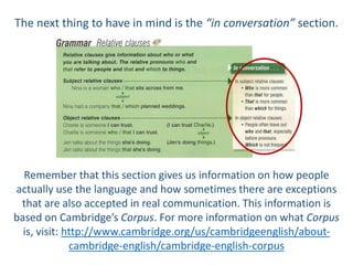 The next thing to have in mind is the “in conversation” section.
Remember that this section gives us information on how people
actually use the language and how sometimes there are exceptions
that are also accepted in real communication. This information is
based on Cambridge’s Corpus. For more information on what Corpus
is, visit: http://www.cambridge.org/us/cambridgeenglish/about-
cambridge-english/cambridge-english-corpus
 