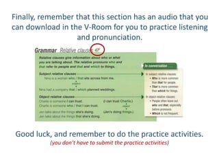 Finally, remember that this section has an audio that you
can download in the V-Room for you to practice listening
and pronunciation.
Good luck, and remember to do the practice activities.
(you don’t have to submit the practice activities)
 