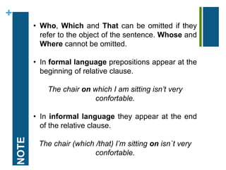 + 
NOTE 
• Who, Which and That can be omitted if they 
refer to the object of the sentence. Whose and 
Where cannot be omitted. 
• In formal language prepositions appear at the 
beginning of relative clause. 
The chair on which I am sitting isn’t very 
confortable. 
• In informal language they appear at the end 
of the relative clause. 
The chair (which /that) I’m sitting on isn`t very 
confortable. 
 