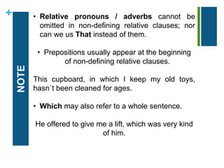 + 
NOTE 
• Relative pronouns / adverbs cannot be 
omitted in non-defining relative clauses; nor 
can we us That instead of them. 
• Prepositions usually appear at the beginning 
of non-defining relative clauses. 
This cupboard, in which I keep my old toys, 
hasn`t been cleaned for ages. 
• Which may also refer to a whole sentence. 
He offered to give me a lift, which was very kind 
of him. 
