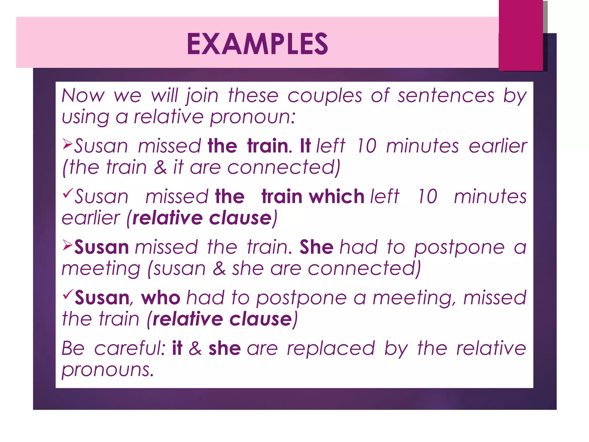 EXAMPLES
Now we will join these couples of sentences by
using a relative pronoun:
Susan missed the train. It left 10 minutes earlier
(the train & it are connected)
Susan missed the train which left 10 minutes
earlier (relative clause)
Susan missed the train. She had to postpone a
meeting (susan & she are connected)
Susan, who had to postpone a meeting, missed
the train (relative clause)
Be careful: it & she are replaced by the relative
pronouns.
 