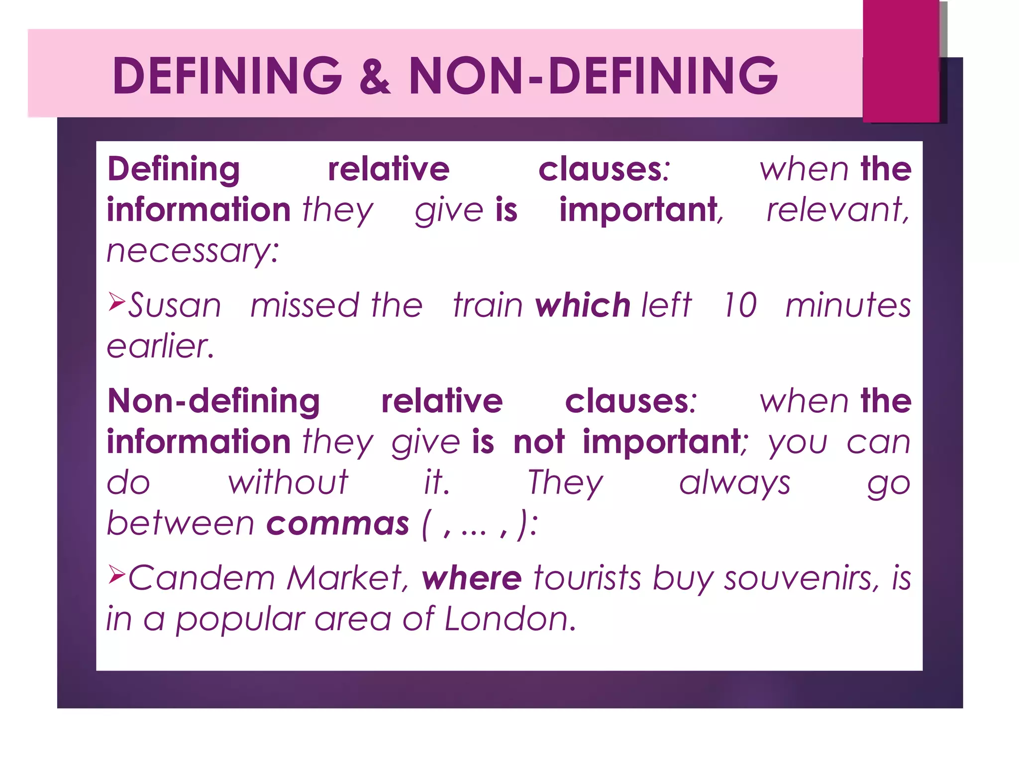DEFINING & NON-DEFINING
Defining relative clauses: when the
information they give is important, relevant,
necessary:
Susan missed the train which left 10 minutes
earlier.
Non-defining relative clauses: when the
information they give is not important; you can
do without it. They always go
between commas ( , ... , ):
Candem Market, where tourists buy souvenirs, is
in a popular area of London.
 