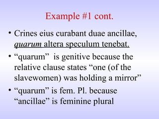 Example #1 cont.
• Crines eius curabant duae ancillae,
quarumquarum altera speculum tenebat.
• “quarum” is genitive because the
relative clause states “one (of the
slavewomen) was holding a mirror”
• “quarum” is fem. Pl. because
“ancillae” is feminine plural
 