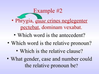 Example #2
• Phrygia, quae crines neglegenter
pectebat, dominam vexabat.
• Which word is the antecedent?
• Which word is the relative pronoun?
• Which is the relative clause?
• What gender, case and number could
the relative pronoun be?
 