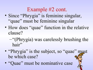 Example #2 cont.
• Since “Phrygia” is feminine singular,
“quae” must be feminine singular
• How does “quae” function in the relative
clause?
–“(Phrygia) was carelessly brushing the
hair”
• “Phrygia” is the subject, so “quae” must
be which case?
• “Quae” must be nominative case
 