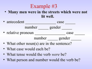 Example #3
• Many men were in the streets which were not
lit well.
• antecedent _______________ case _____
number _____ gender _____
• relative pronoun _______________ case _____
number _____ gender _____
• What other noun(s) are in the sentence?
• What case would each be?
• What tense would the verb were be?
• What person and number would the verb be?
 