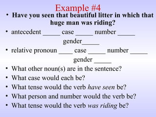 Example #4
• Have you seen that beautiful litter in which that
huge man was riding?
• antecedent _____ case _____ number _____
gender_____
• relative pronoun ____ case _____ number _____
gender _____
• What other noun(s) are in the sentence?
• What case would each be?
• What tense would the verb have seen be?
• What person and number would the verb be?
• What tense would the verb was riding be?
 