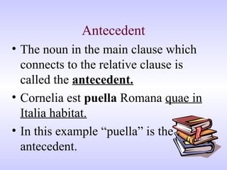 Antecedent
• The noun in the main clause which
connects to the relative clause is
called the antecedent.
• Cornelia est puella Romana quae in
Italia habitat.
• In this example “puella” is the
antecedent.
 