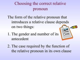 Choosing the correct relative
pronoun
The form of the relative pronoun that
introduces a relative clause depends
on two things:
1. The gender and number of its
antecedent
2. The case required by the function of
the relative pronoun in its own clause
 