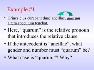 Example #1
• Crines eius curabant duae ancillae, quarumquarum
altera speculum tenebat.
• Here, “quarum” is the relative pronoun
that introduces the relative clause
• If the antecedent is “ancillae”, what
gender and number must “quarum” be?
• What case is “quarum”? Why?
 