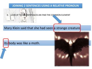 0. LOOK AT THESE 2 SENTENCES AN FIND THE COMMON ELEMENT
Mary Klein said that she had seen a strange creature.
Its body was like a moth.
JOINING 2 SENTENCES USING A RELATIVE PRONOUN
 