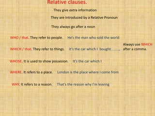 Relative clauses.
WHO / that. They refer to people. He’s the man who sold the world
WHICH / that. They refer to things. It’s the car which I bought
WHOSE. It is used to show possesion. It’s the car which I
WHERE. It refers to a place. London is the place where I come from
WHY. It refers to a reason. That’s the reason why I’m leaving
They always go after a noun
They are introduced by a Relative Pronoun
They give extra information
Always use WHICH
after a comma.
 