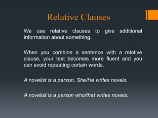 Relative Clauses
We use relative clauses to give additional
information about something.

When you combine a sentence with a relative
clause, your text becomes more fluent and you
can avoid repeating certain words.

A novelist is a person. She/He writes novels.

A novelist is a person who/that writes novels.
 