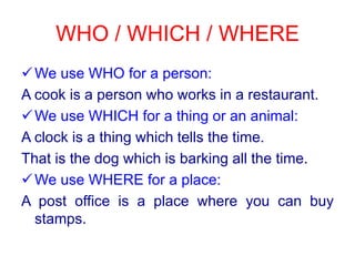 WHO / WHICH / WHEREWe use WHO for a person:A cookis a personwhoworks in a restaurant.We use WHICH for a thingoran animal:A clockis a thingwhichtellsthe time.Thatisthedogwhichisbarkingallthe time.We use WHERE for a place:A post office is a place whereyou can buystamps.