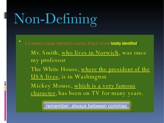 Non-Defining It is always a clause referred to a person, thing or animal  totally identified . Mr. Smith,  who lives in Norwich , was once my professor The White House,  where the president of the USA lives , is in Washington Mickey Mouse,  which is a very famous character , has been on TV for many years. remember: always between commas 