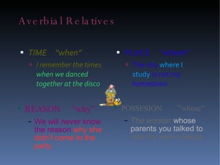 Averbial Relatives TIME  “when” I remember the times  when we danced together at the disco PLACE  “where” The city  where I study  is not my hometown REASON  “why” We will never know the reason  why she didn't come to the party POSSESION   “ whose” The woman  whose parents you talked to  was my work college.  