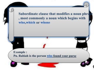 Subordinate clause that modifies a noun phrase , most commonly a noun which begins with who,which or whoseExample :Pn. Rabiah is the person who found your purse